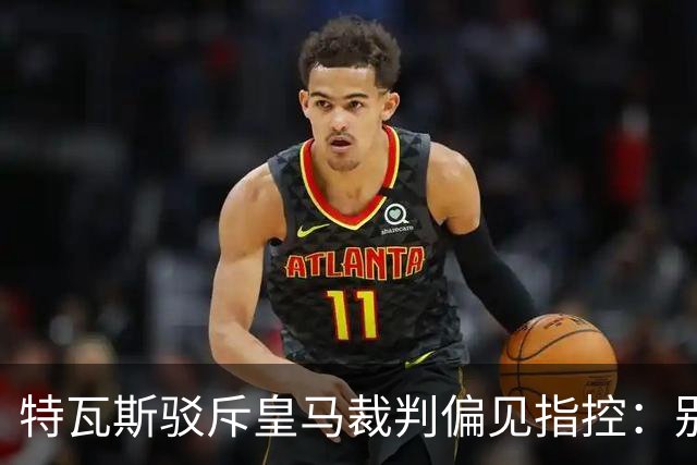 特瓦斯驳斥皇马裁判偏见指控：别再编织阴谋论